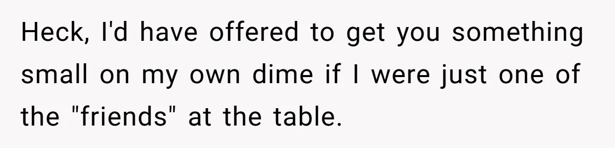 Heck, I'd have offered to get you something small on my own dime if I were just one of the "friends" at the table.