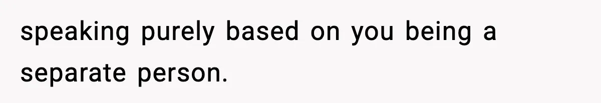 speaking purely based on you being a separate person.