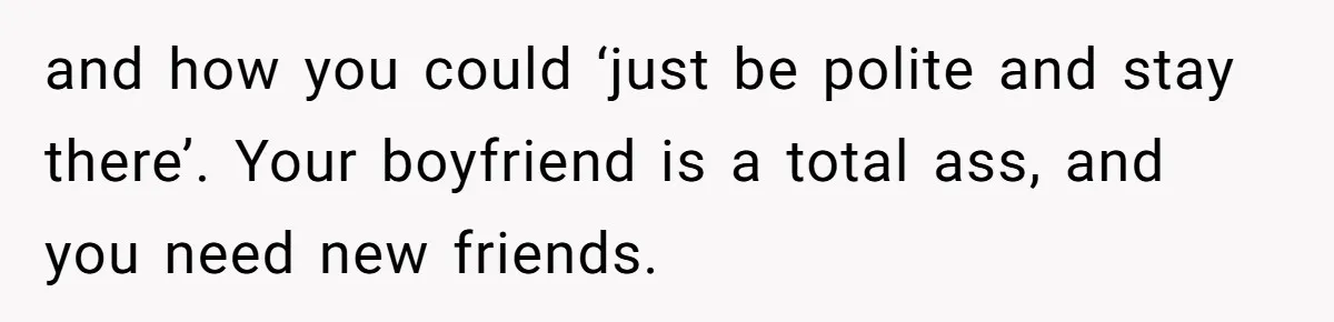 and how you could ‘just be polite and stay there’. Your boyfriend is a total ass, and you need new friends.