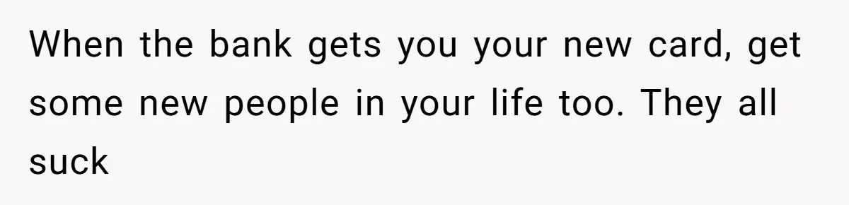 When the bank gets you your new card, get some new people in your life too. They all suck