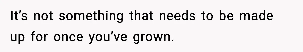 It’s not something that needs to be made up for once you’ve grown.