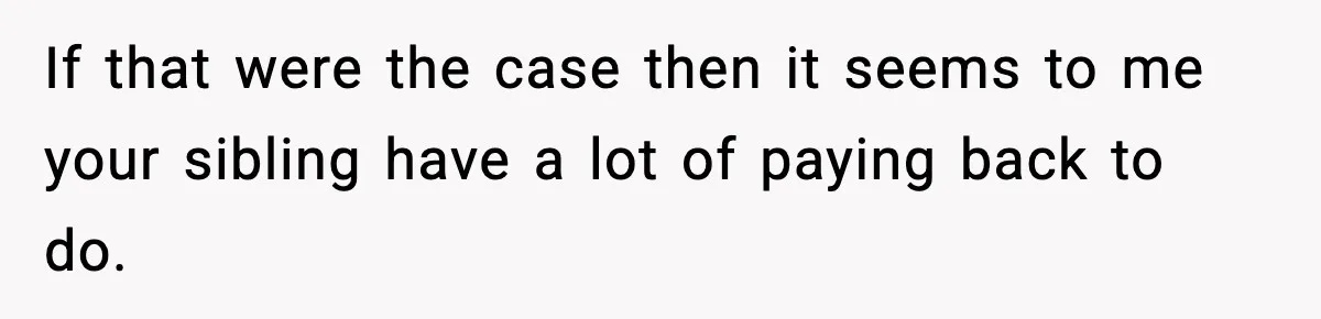 If that were the case then it seems to me your sibling have a lot of paying back to do.