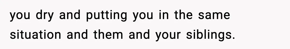 you dry and putting you in the same situation and them and your siblings.
