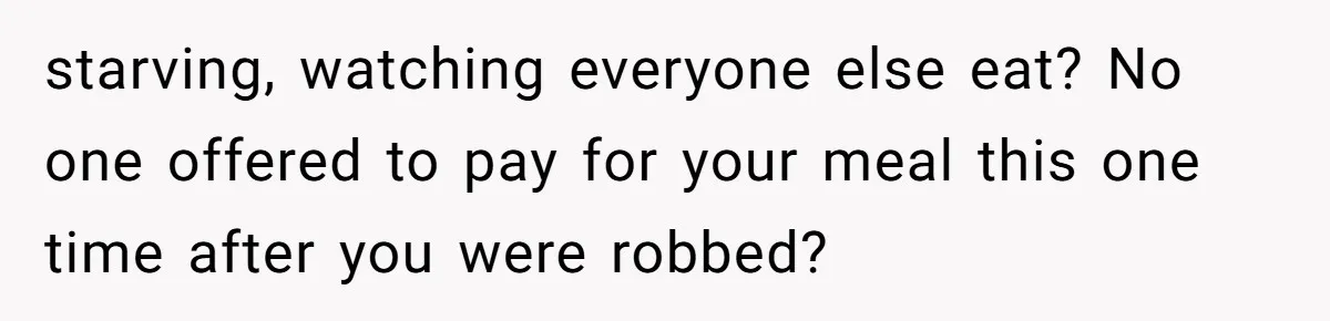 starving, watching everyone else eat? No one offered to pay for your meal this one time after you were robbed?