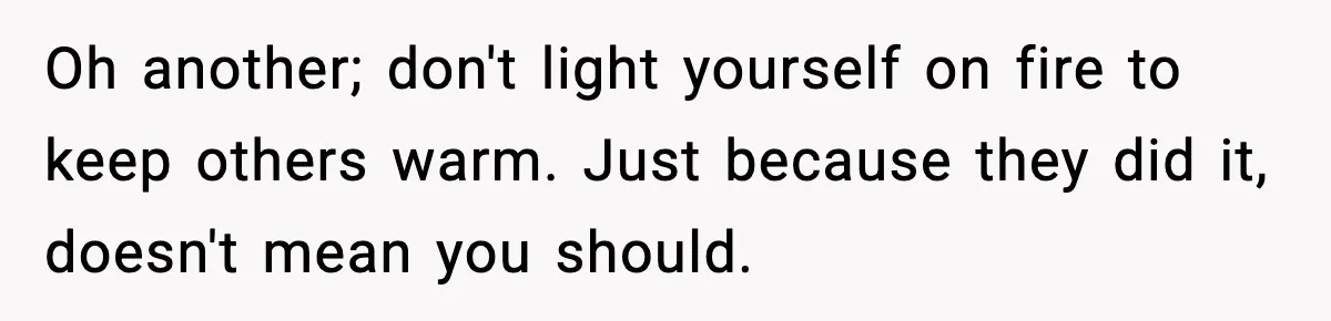 Oh another; don't light yourself on fire to keep others warm. Just because they did it, doesn't mean you should.