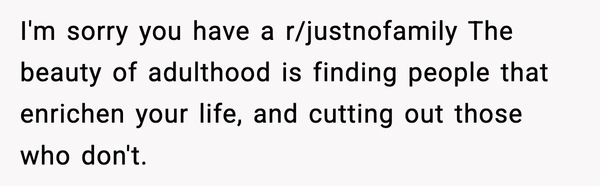 I'm sorry you have a r/justnofamily The beauty of adulthood is finding people that enrichen your life, and cutting out those who don't.