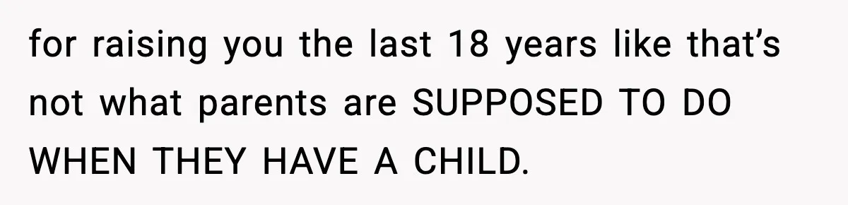 for raising you the last 18 years like that’s not what parents are SUPPOSED TO DO WHEN THEY HAVE A CHILD.
