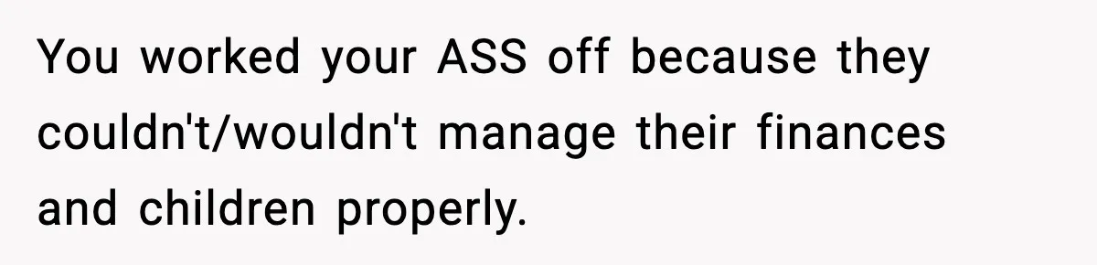 You worked your ASS off because they couldn't/wouldn't manage their finances and children properly.