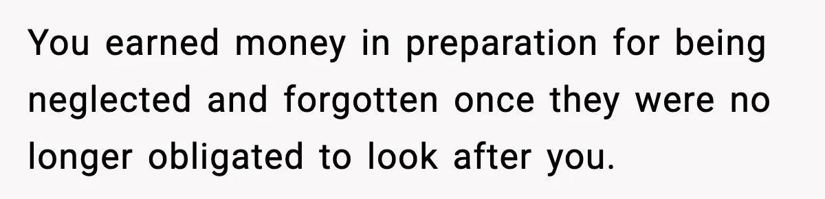 You earned money in preparation for being neglected and forgotten once they were no longer obligated to look after you.