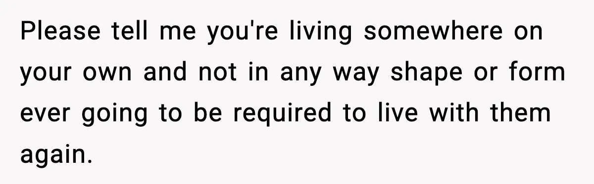 Please tell me you're living somewhere on your own and not in any way shape or form ever going to be required to live with them again.