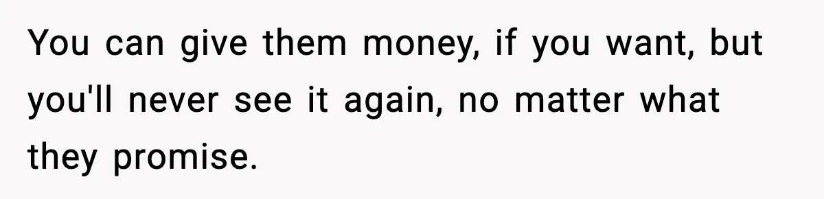 You can give them money, if you want, but you'll never see it again, no matter what they promise.