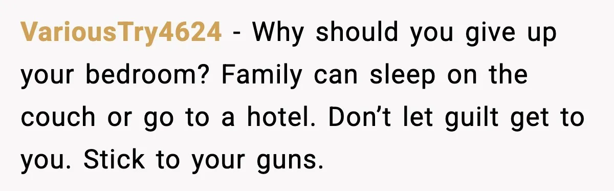 VariousTry4624 - Why should you give up your bedroom? Family can sleep on the couch or go to a hotel. Don’t let guilt get to you. Stick to your guns.