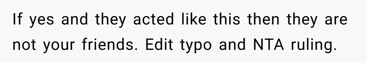 If yes and they acted like this then they are not your friends. Edit typo and NTA ruling.