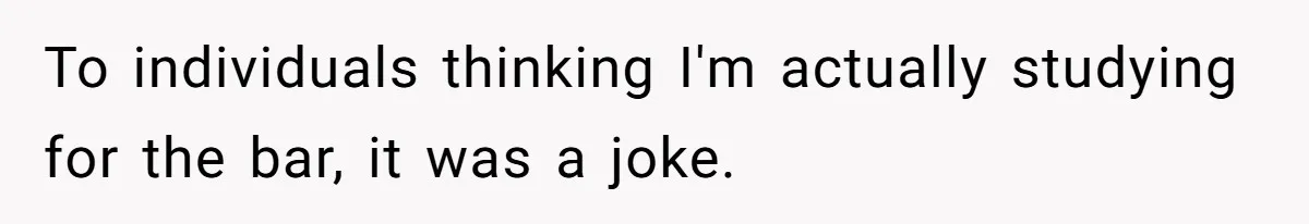To individuals thinking I'm actually studying for the bar, it was a joke.