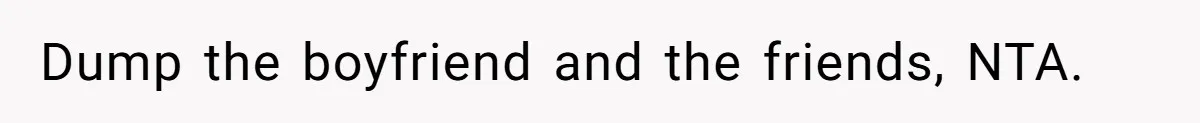 Dump the boyfriend and the friends, NTA.