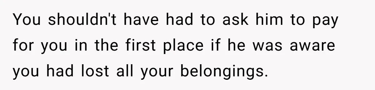 You shouldn't have had to ask him to pay for you in the first place if he was aware you had lost all your belongings.