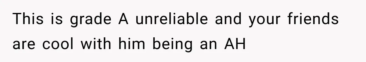 This is grade A unreliable and your friends are cool with him being an AH