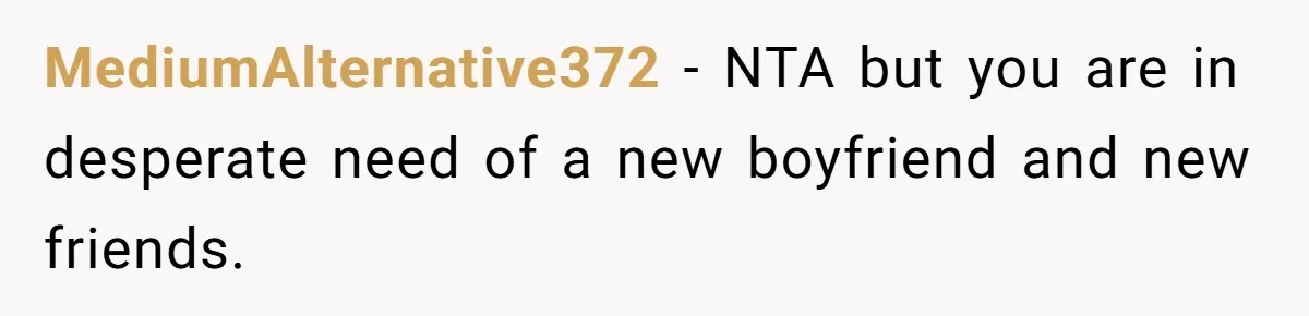MediumAlternative372 − NTA but you are in desperate need of a new boyfriend and new friends.