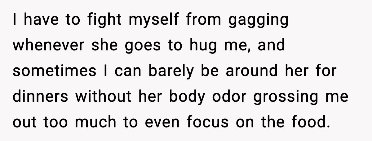 I have to fight myself from gagging whenever she goes to hug me, and sometimes I can barely be around her for dinners without her body odor grossing me out...