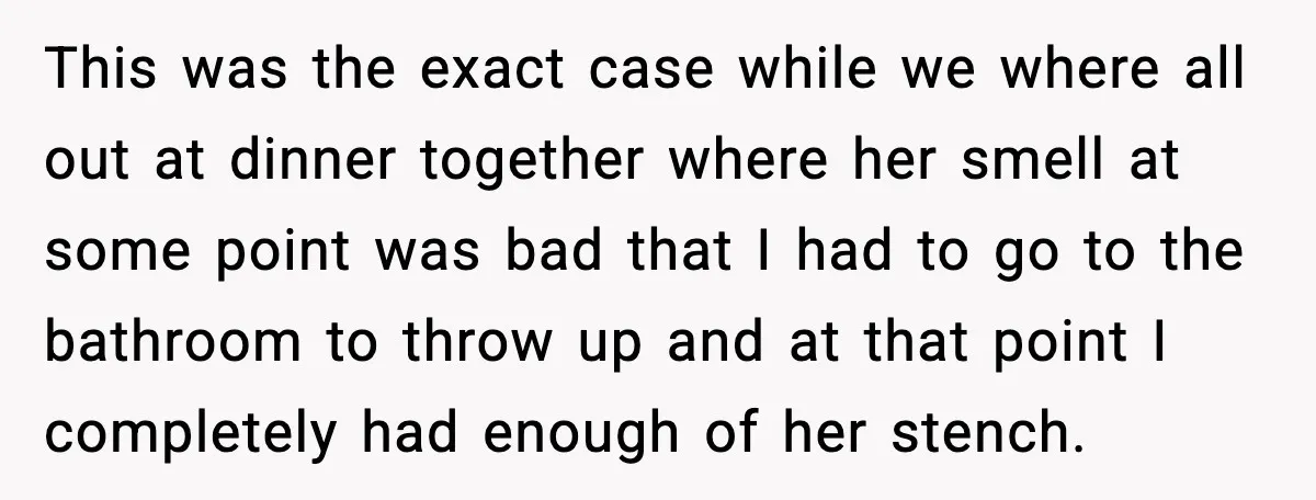 This was the exact case while we where all out at dinner together where her smell at some point was bad that I had to go to the bathroom to...