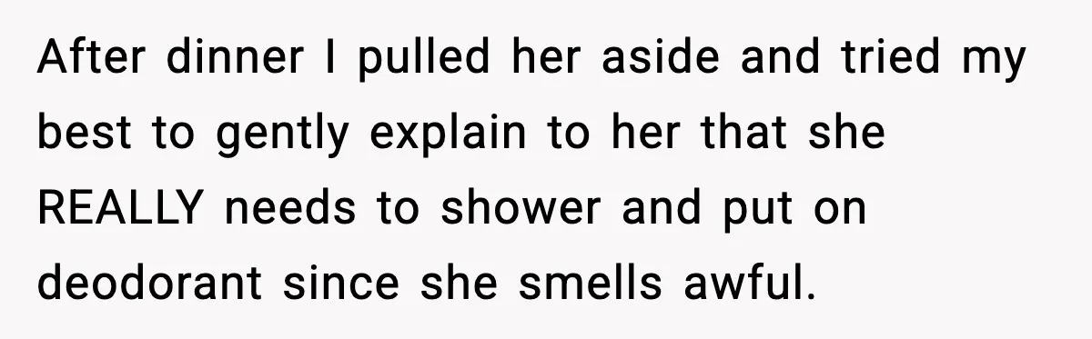 After dinner I pulled her aside and tried my best to gently explain to her that she REALLY needs to shower and put on deodorant since she smells awful.
