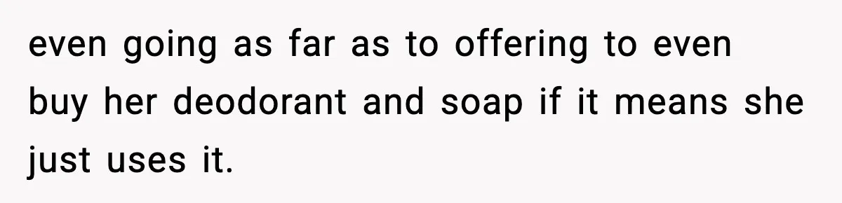 even going as far as to offering to even buy her deodorant and soap if it means she just uses it.