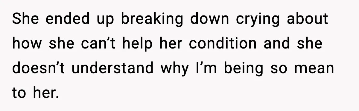 She ended up breaking down crying about how she can’t help her condition and she doesn’t understand why I’m being so mean to her.