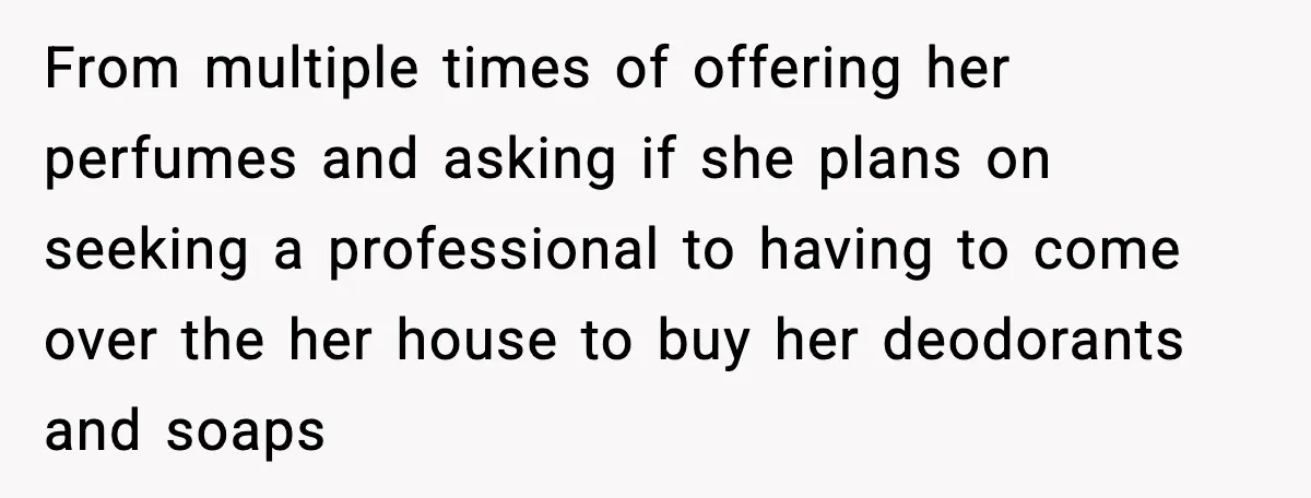 From multiple times of offering her perfumes and asking if she plans on seeking a professional to having to come over the her house to buy her deodorants and soaps