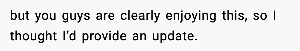but you guys are clearly enjoying this, so I thought I’d provide an update.