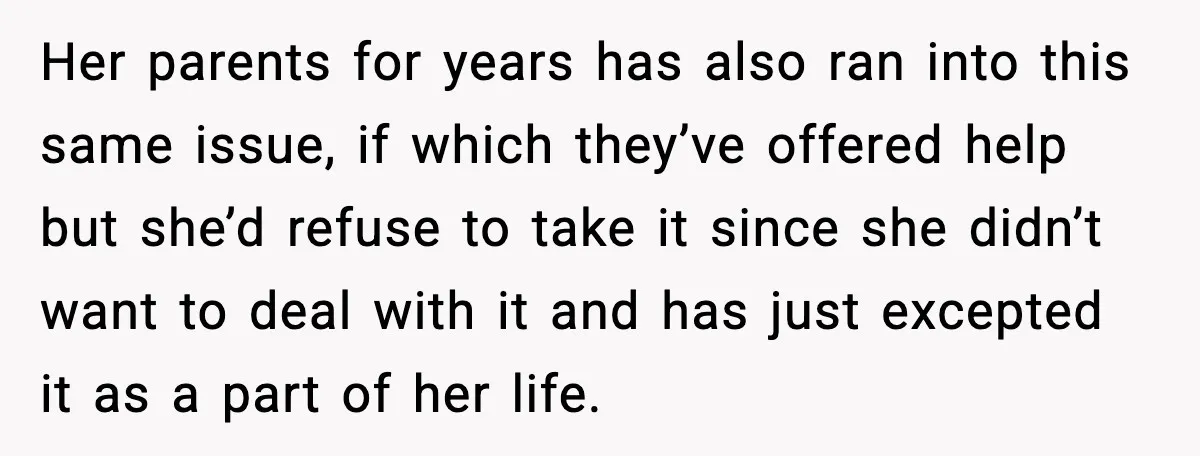 Her parents for years has also ran into this same issue, if which they’ve offered help but she’d refuse to take it since she didn’t want to deal with it...