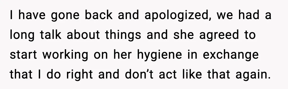 I have gone back and apologized, we had a long talk about things and she agreed to start working on her hygiene in exchange that I do right and don’t...