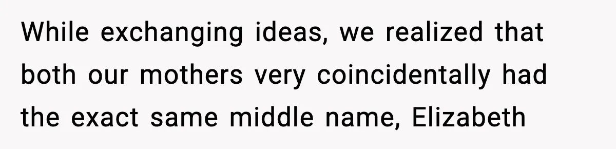While exchanging ideas, we realized that both our mothers very coincidentally had the exact same middle name, Elizabeth