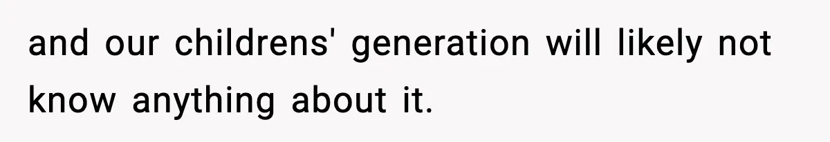 and our childrens' generation will likely not know anything about it.