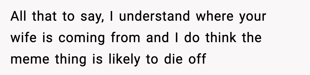 All that to say, I understand where your wife is coming from and I do think the meme thing is likely to die off