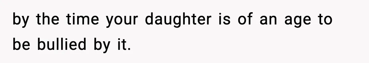 by the time your daughter is of an age to be bullied by it.