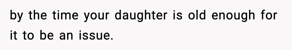 by the time your daughter is old enough for it to be an issue.