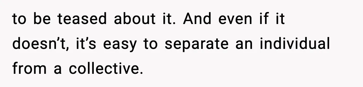 to be teased about it. And even if it doesn’t, it’s easy to separate an individual from a collective.