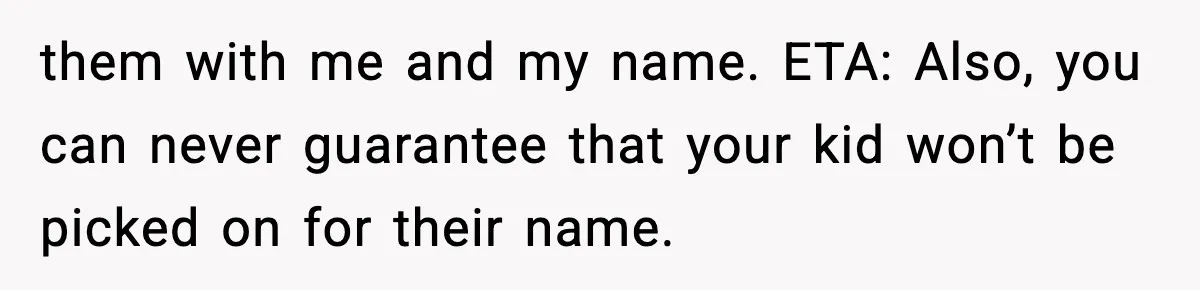 them with me and my name. ETA: Also, you can never guarantee that your kid won’t be picked on for their name.