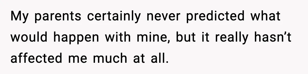 My parents certainly never predicted what would happen with mine, but it really hasn’t affected me much at all.
