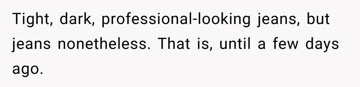 Tight, dark, professional-looking jeans, but jeans nonetheless. That is, until a few days ago.