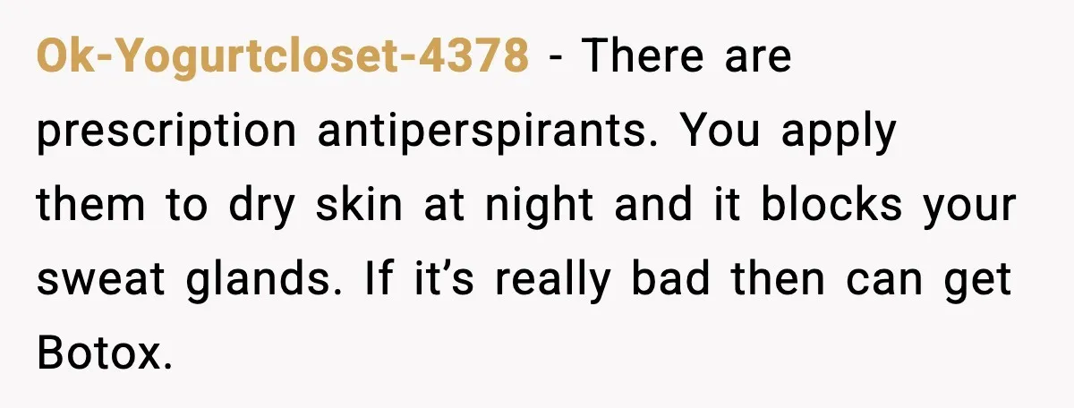 Ok-Yogurtcloset-4378 - There are prescription antiperspirants. You apply them to dry skin at night and it blocks your sweat glands. If it’s really bad then can get Botox.