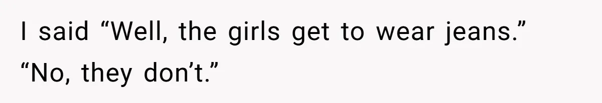 I said “Well, the girls get to wear jeans.” “No, they don’t.”