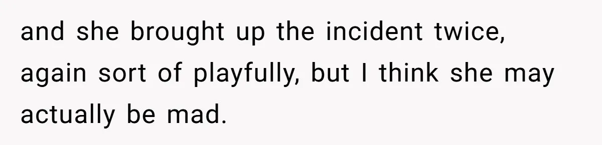 and she brought up the incident twice, again sort of playfully, but I think she may actually be mad.