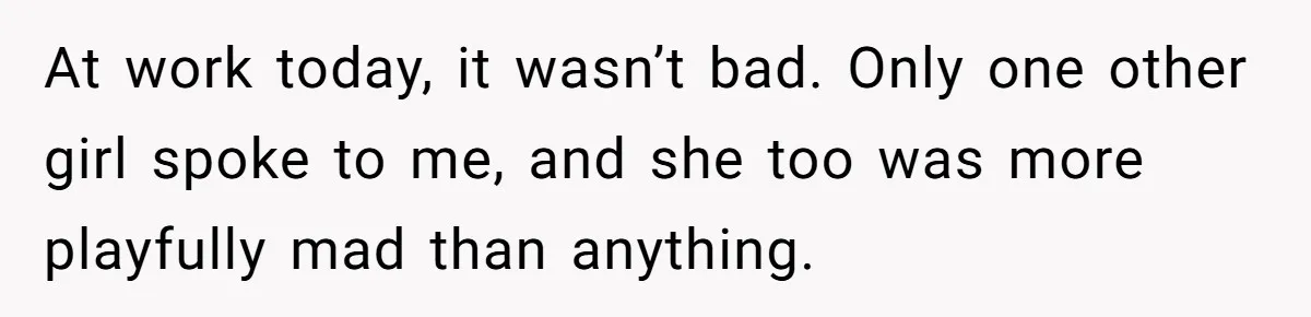 At work today, it wasn’t bad. Only one other girl spoke to me, and she too was more playfully mad than anything.