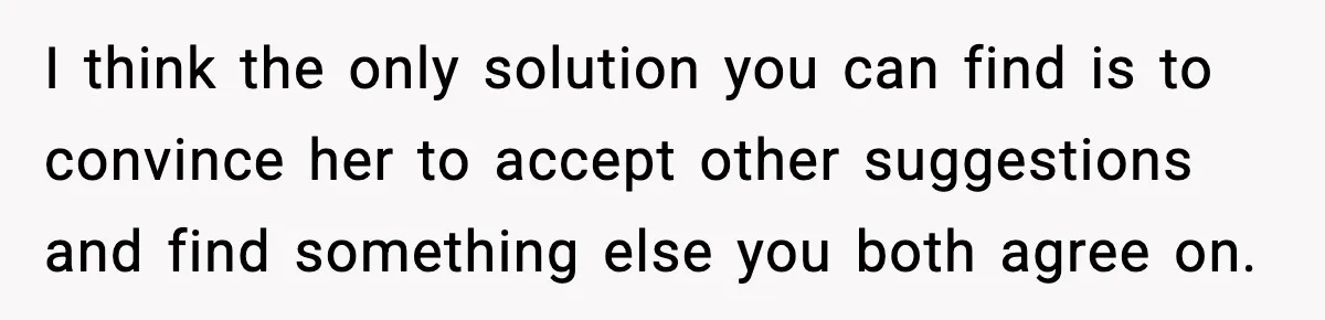 I think the only solution you can find is to convince her to accept other suggestions and find something else you both agree on.