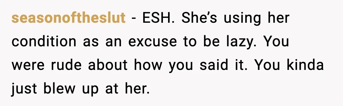 seasonoftheslut - ESH. She’s using her condition as an excuse to be lazy. You were rude about how you said it. You kinda just blew up at her.