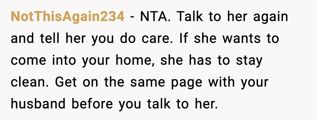 NotThisAgain234 - NTA. Talk to her again and tell her you do care. If she wants to come into your home, she has to stay clean. Get on the same...