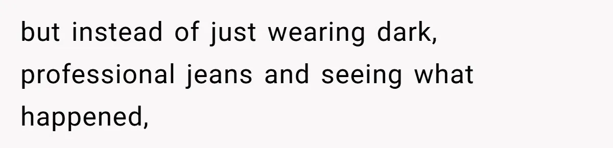 but instead of just wearing dark, professional jeans and seeing what happened,