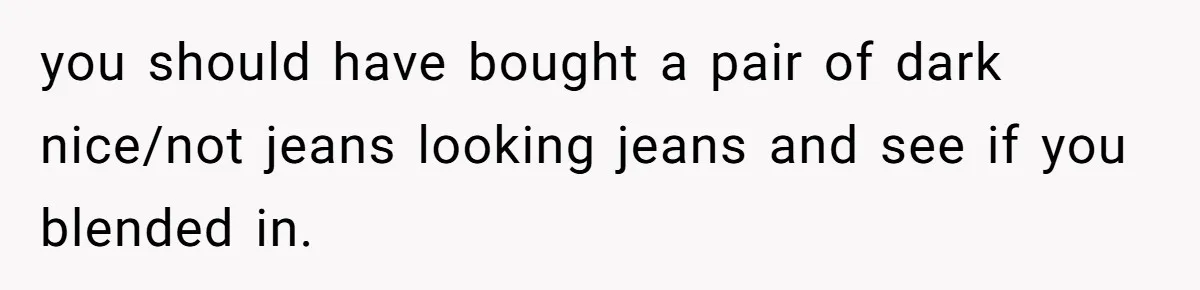 you should have bought a pair of dark nice/not jeans looking jeans and see if you blended in.