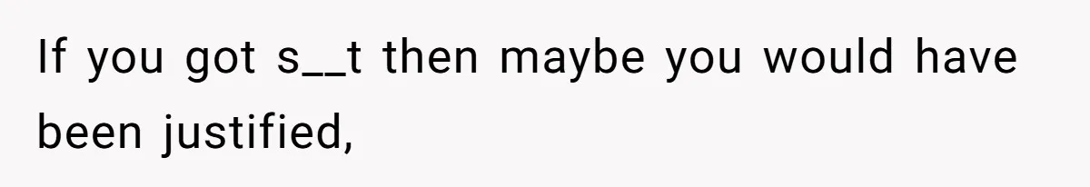 If you got s__t then maybe you would have been justified,